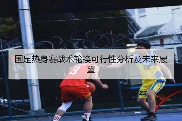 国足热身赛战术轮换可行性分析及未来展望